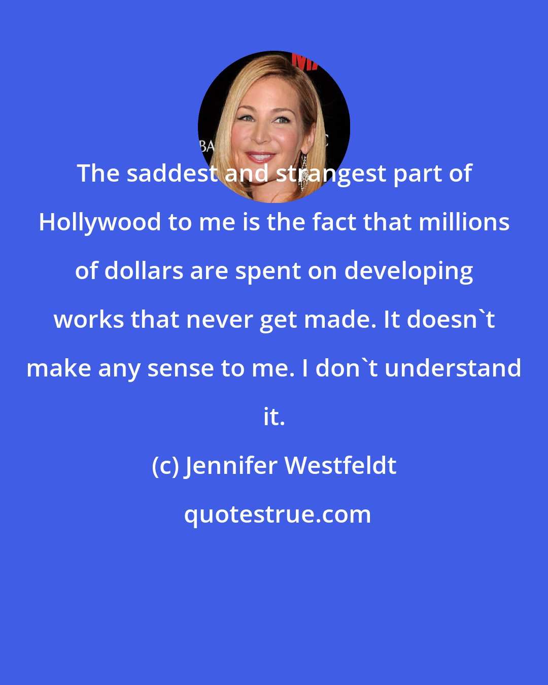 Jennifer Westfeldt: The saddest and strangest part of Hollywood to me is the fact that millions of dollars are spent on developing works that never get made. It doesn't make any sense to me. I don't understand it.