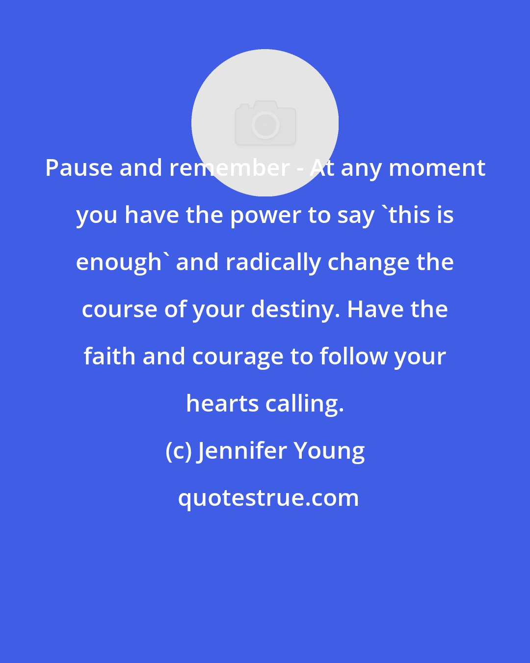 Jennifer Young: Pause and remember - At any moment you have the power to say 'this is enough' and radically change the course of your destiny. Have the faith and courage to follow your hearts calling.