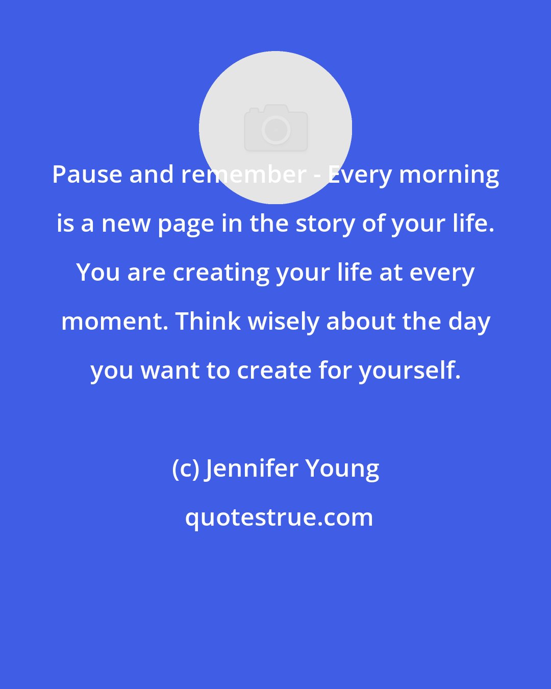 Jennifer Young: Pause and remember - Every morning is a new page in the story of your life. You are creating your life at every moment. Think wisely about the day you want to create for yourself.