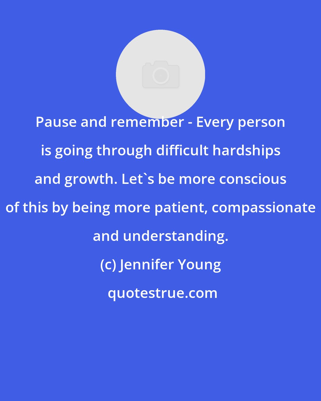 Jennifer Young: Pause and remember - Every person is going through difficult hardships and growth. Let's be more conscious of this by being more patient, compassionate and understanding.