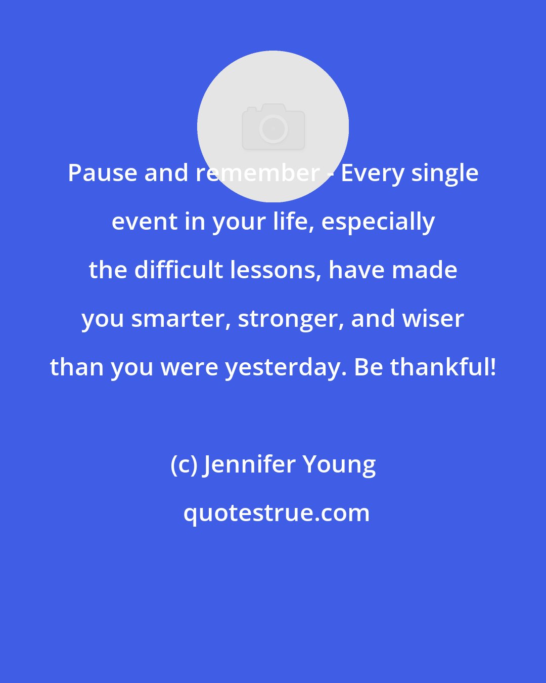 Jennifer Young: Pause and remember - Every single event in your life, especially the difficult lessons, have made you smarter, stronger, and wiser than you were yesterday. Be thankful!