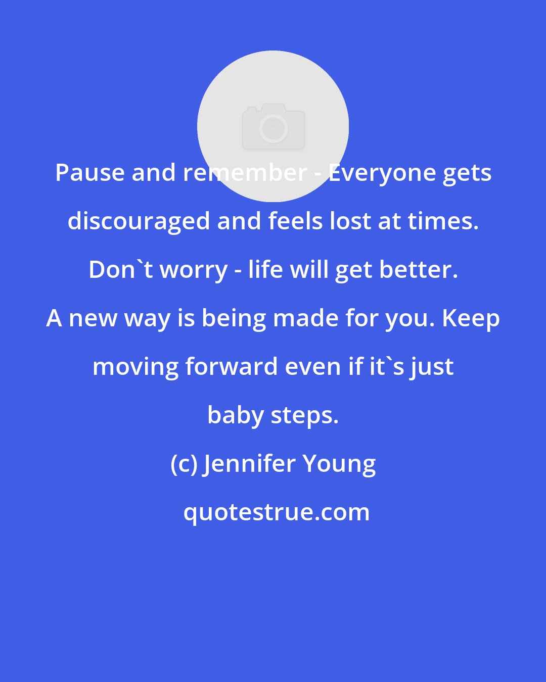 Jennifer Young: Pause and remember - Everyone gets discouraged and feels lost at times. Don't worry - life will get better. A new way is being made for you. Keep moving forward even if it's just baby steps.