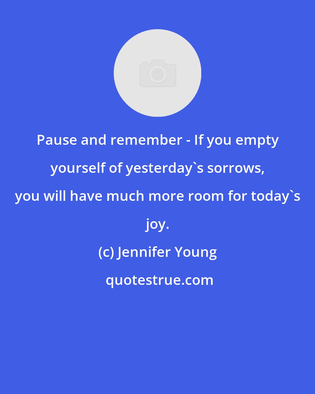 Jennifer Young: Pause and remember - If you empty yourself of yesterday's sorrows, you will have much more room for today's joy.