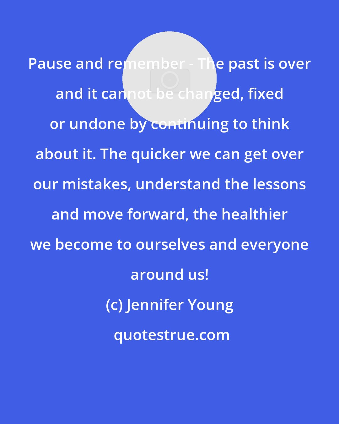 Jennifer Young: Pause and remember - The past is over and it cannot be changed, fixed or undone by continuing to think about it. The quicker we can get over our mistakes, understand the lessons and move forward, the healthier we become to ourselves and everyone around us!