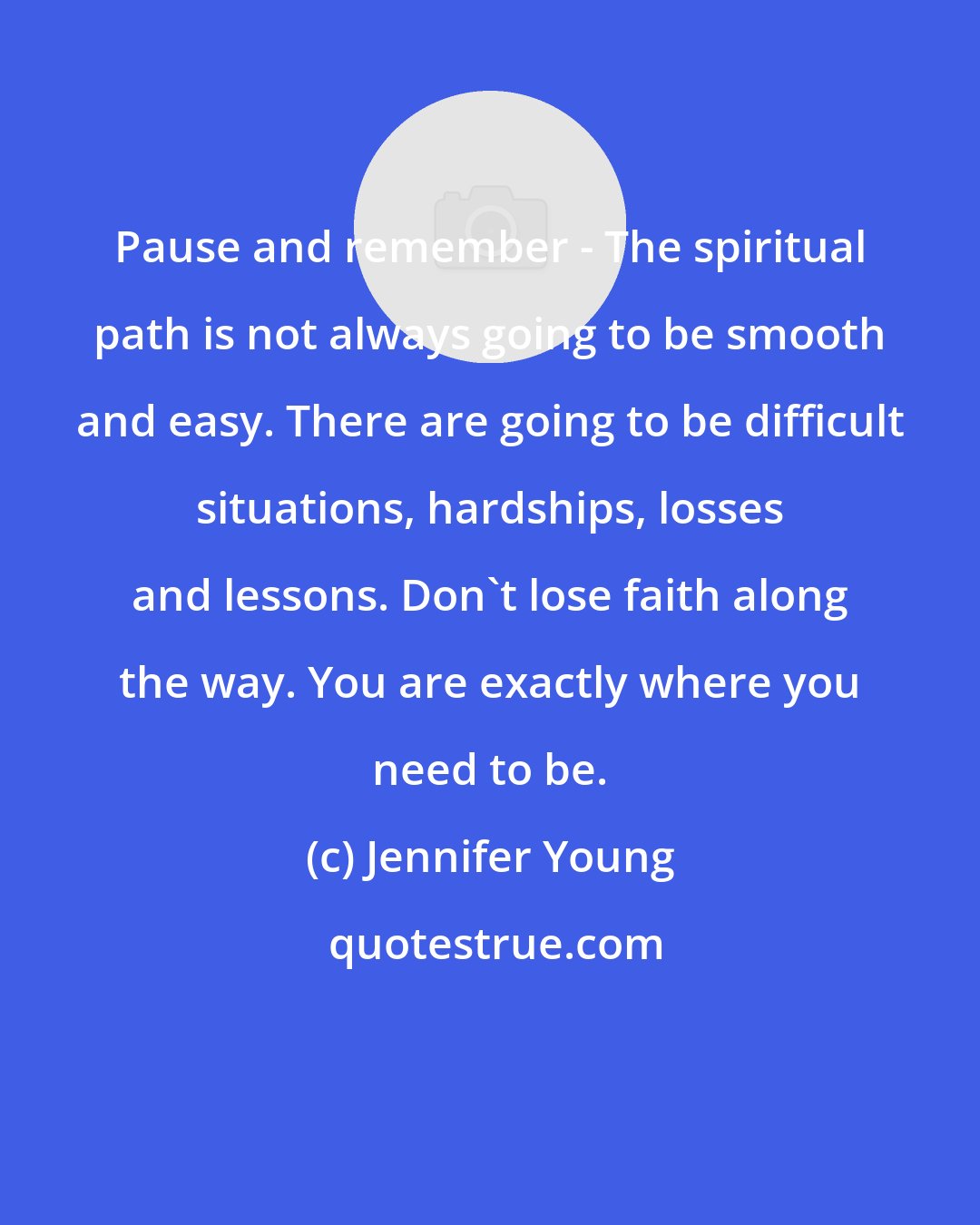 Jennifer Young: Pause and remember - The spiritual path is not always going to be smooth and easy. There are going to be difficult situations, hardships, losses and lessons. Don't lose faith along the way. You are exactly where you need to be.