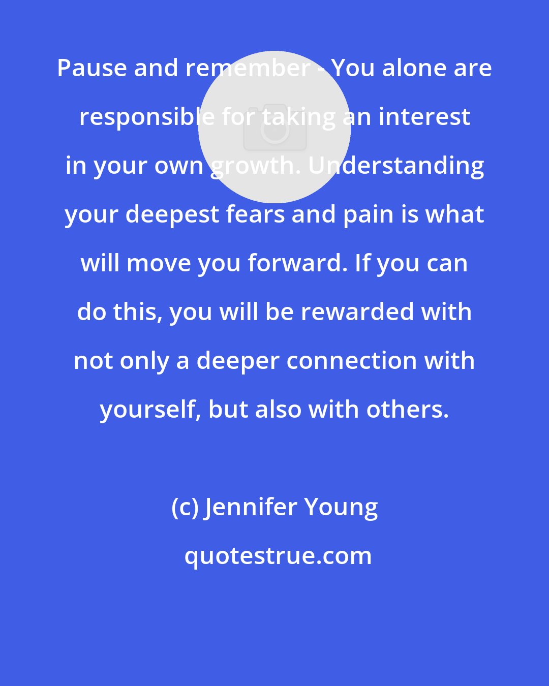 Jennifer Young: Pause and remember - You alone are responsible for taking an interest in your own growth. Understanding your deepest fears and pain is what will move you forward. If you can do this, you will be rewarded with not only a deeper connection with yourself, but also with others.