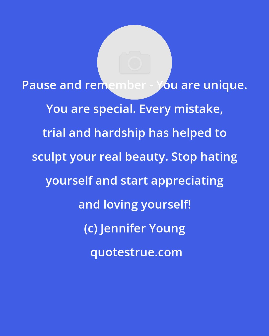 Jennifer Young: Pause and remember - You are unique. You are special. Every mistake, trial and hardship has helped to sculpt your real beauty. Stop hating yourself and start appreciating and loving yourself!