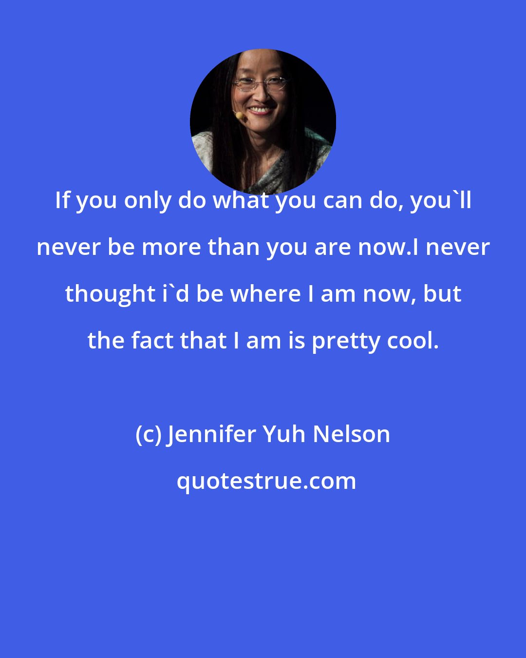 Jennifer Yuh Nelson: If you only do what you can do, you'll never be more than you are now.I never thought i'd be where I am now, but the fact that I am is pretty cool.