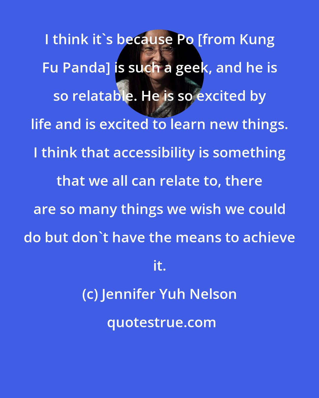 Jennifer Yuh Nelson: I think it's because Po [from Kung Fu Panda] is such a geek, and he is so relatable. He is so excited by life and is excited to learn new things. I think that accessibility is something that we all can relate to, there are so many things we wish we could do but don't have the means to achieve it.