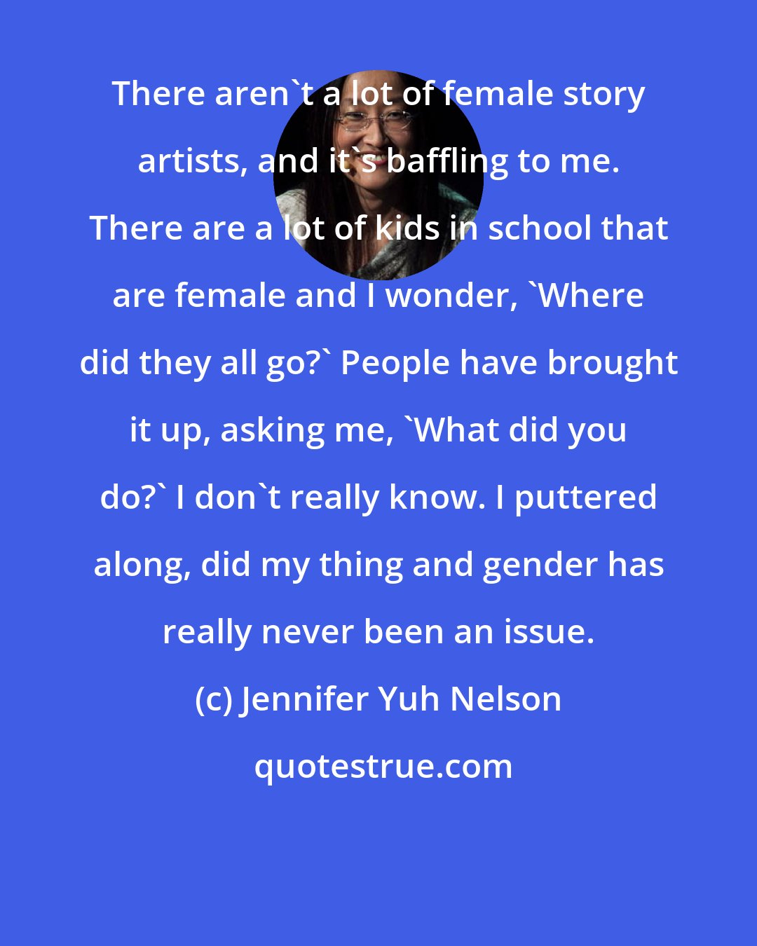 Jennifer Yuh Nelson: There aren't a lot of female story artists, and it's baffling to me. There are a lot of kids in school that are female and I wonder, 'Where did they all go?' People have brought it up, asking me, 'What did you do?' I don't really know. I puttered along, did my thing and gender has really never been an issue.