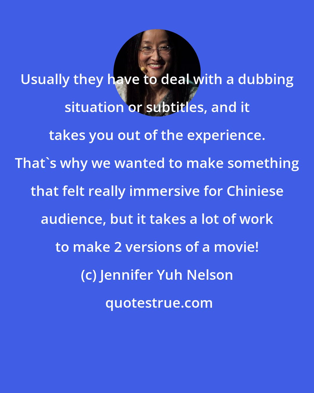 Jennifer Yuh Nelson: Usually they have to deal with a dubbing situation or subtitles, and it takes you out of the experience. That's why we wanted to make something that felt really immersive for Chiniese audience, but it takes a lot of work to make 2 versions of a movie!