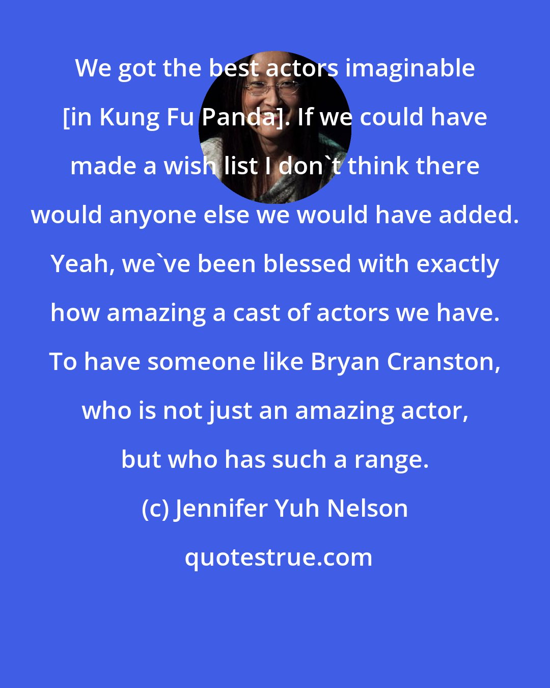 Jennifer Yuh Nelson: We got the best actors imaginable [in Kung Fu Panda]. If we could have made a wish list I don't think there would anyone else we would have added. Yeah, we've been blessed with exactly how amazing a cast of actors we have. To have someone like Bryan Cranston, who is not just an amazing actor, but who has such a range.