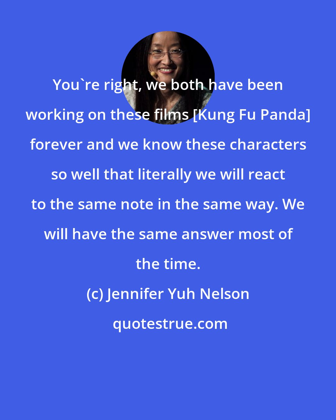 Jennifer Yuh Nelson: You're right, we both have been working on these films [Kung Fu Panda] forever and we know these characters so well that literally we will react to the same note in the same way. We will have the same answer most of the time.