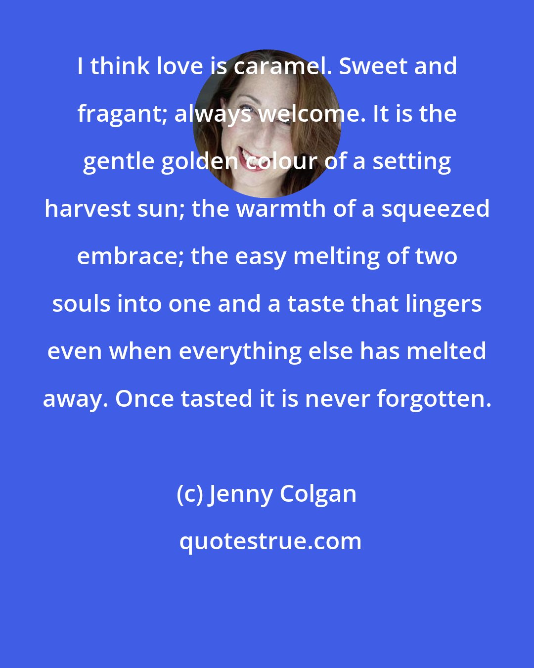 Jenny Colgan: I think love is caramel. Sweet and fragant; always welcome. It is the gentle golden colour of a setting harvest sun; the warmth of a squeezed embrace; the easy melting of two souls into one and a taste that lingers even when everything else has melted away. Once tasted it is never forgotten.