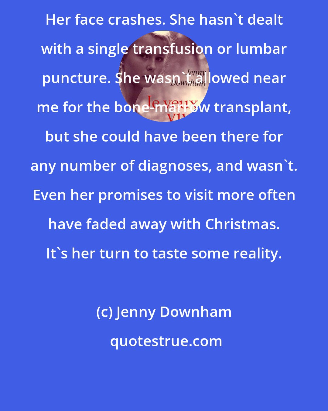 Jenny Downham: Her face crashes. She hasn't dealt with a single transfusion or lumbar puncture. She wasn't allowed near me for the bone-marrow transplant, but she could have been there for any number of diagnoses, and wasn't. Even her promises to visit more often have faded away with Christmas. It's her turn to taste some reality.