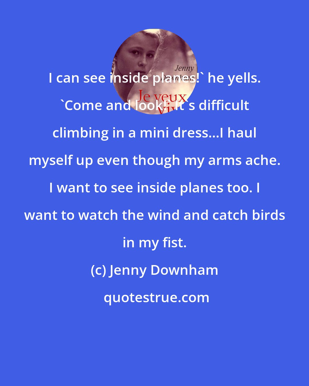 Jenny Downham: I can see inside planes!' he yells. 'Come and look!' It's difficult climbing in a mini dress...I haul myself up even though my arms ache. I want to see inside planes too. I want to watch the wind and catch birds in my fist.