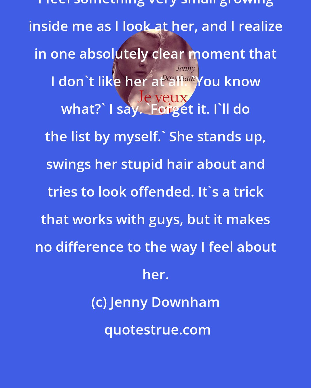 Jenny Downham: I feel something very small growing inside me as I look at her, and I realize in one absolutely clear moment that I don't like her at all. 'You know what?' I say. 'Forget it. I'll do the list by myself.' She stands up, swings her stupid hair about and tries to look offended. It's a trick that works with guys, but it makes no difference to the way I feel about her.