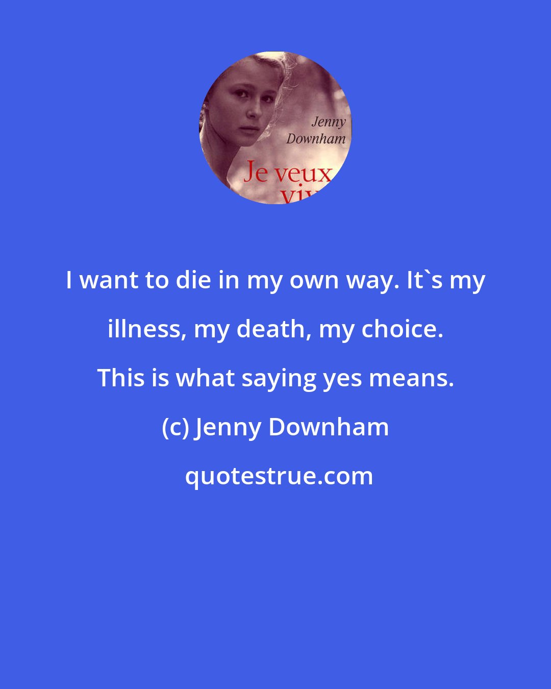 Jenny Downham: I want to die in my own way. It's my illness, my death, my choice. This is what saying yes means.