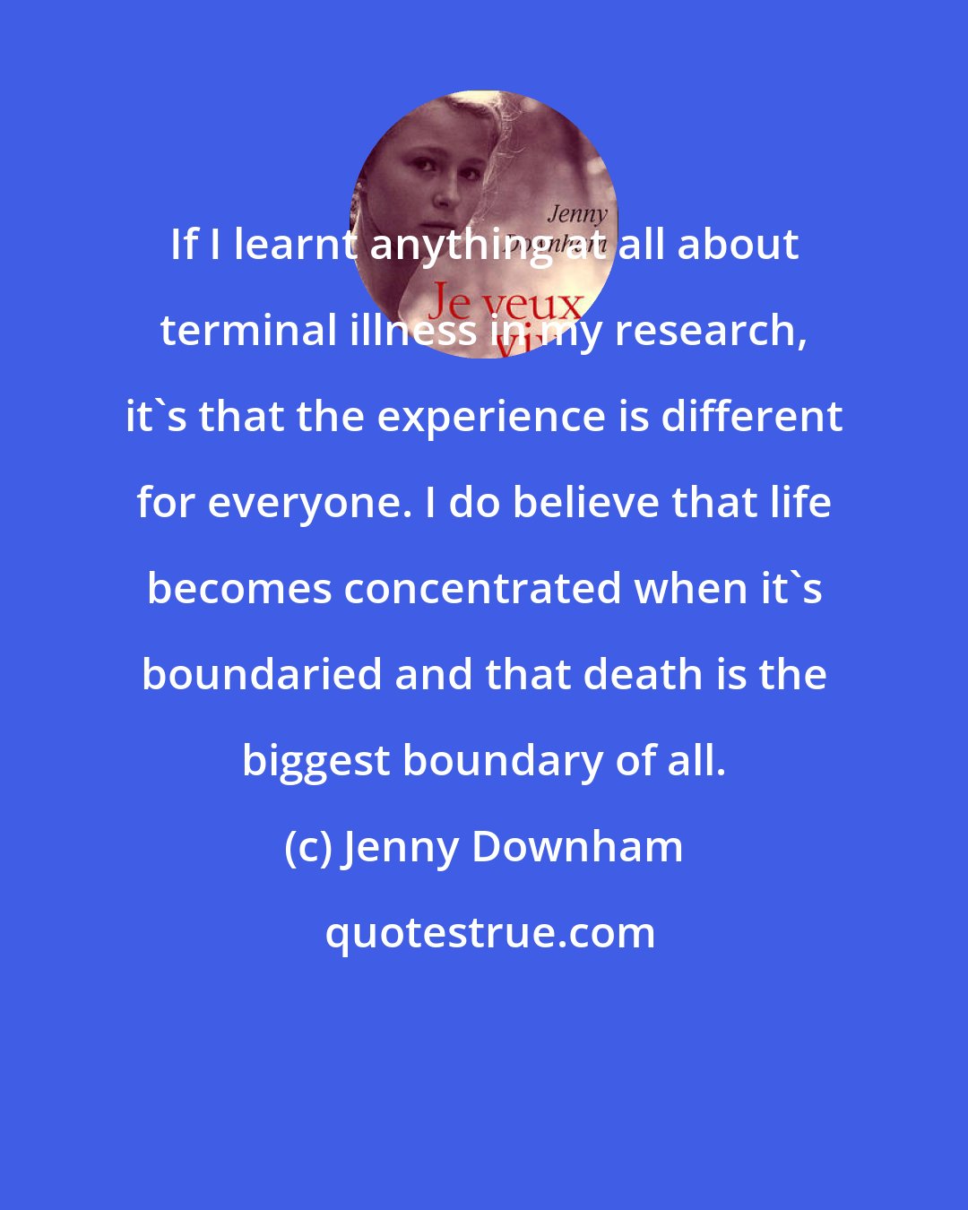 Jenny Downham: If I learnt anything at all about terminal illness in my research, it's that the experience is different for everyone. I do believe that life becomes concentrated when it's boundaried and that death is the biggest boundary of all.