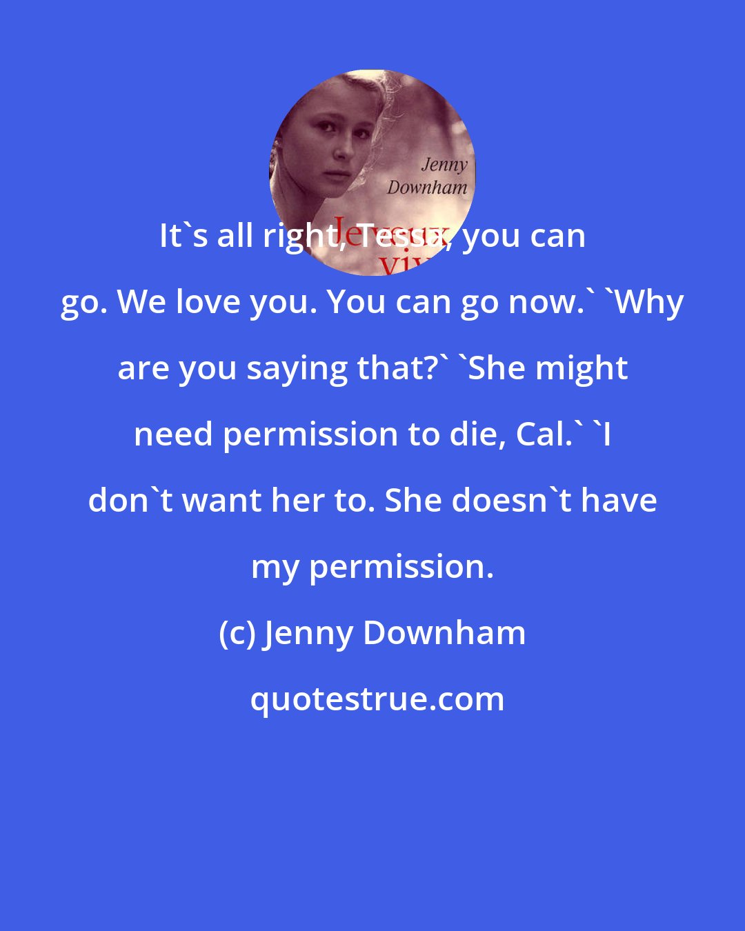 Jenny Downham: It's all right, Tessa, you can go. We love you. You can go now.' 'Why are you saying that?' 'She might need permission to die, Cal.' 'I don't want her to. She doesn't have my permission.