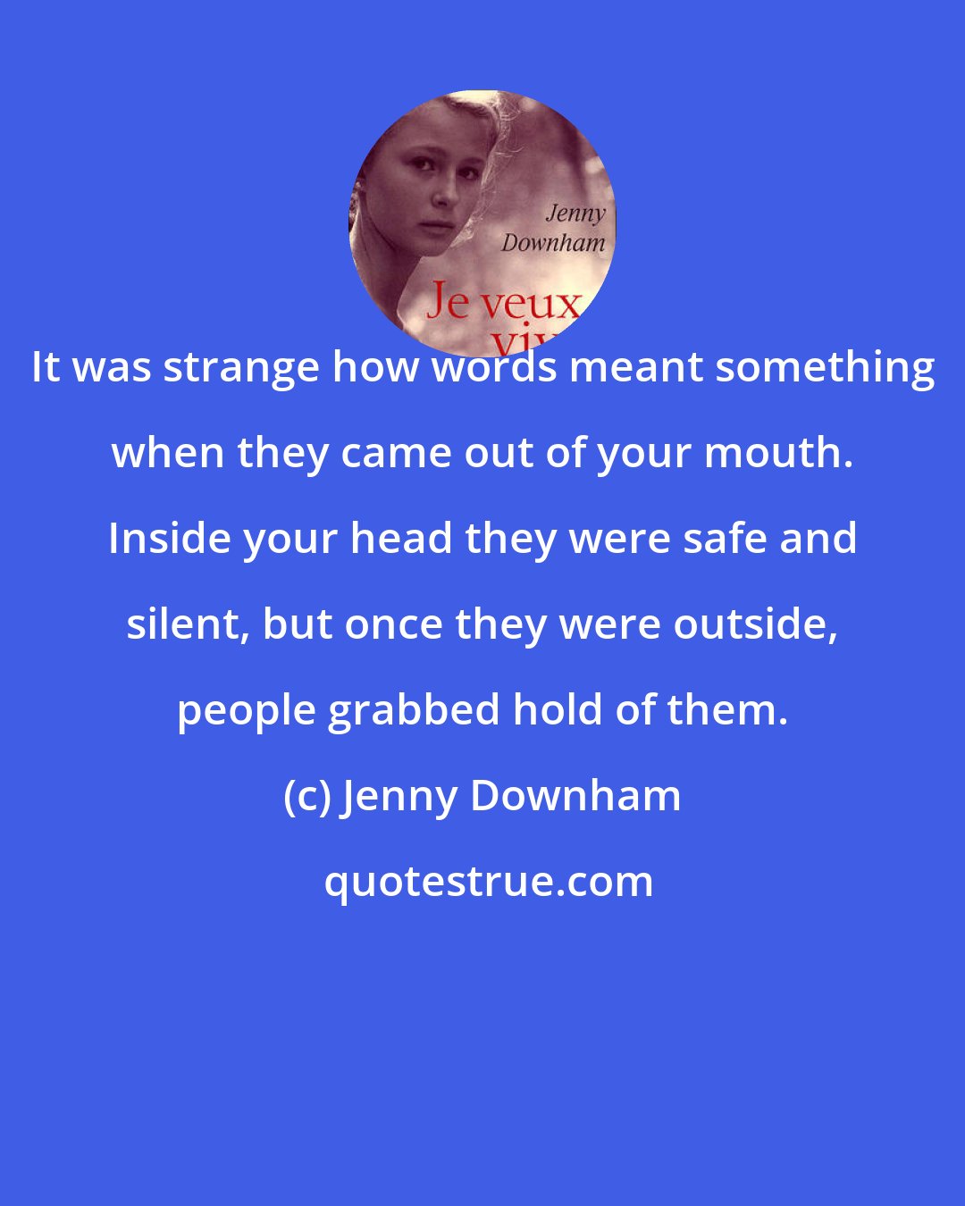 Jenny Downham: It was strange how words meant something when they came out of your mouth. Inside your head they were safe and silent, but once they were outside, people grabbed hold of them.