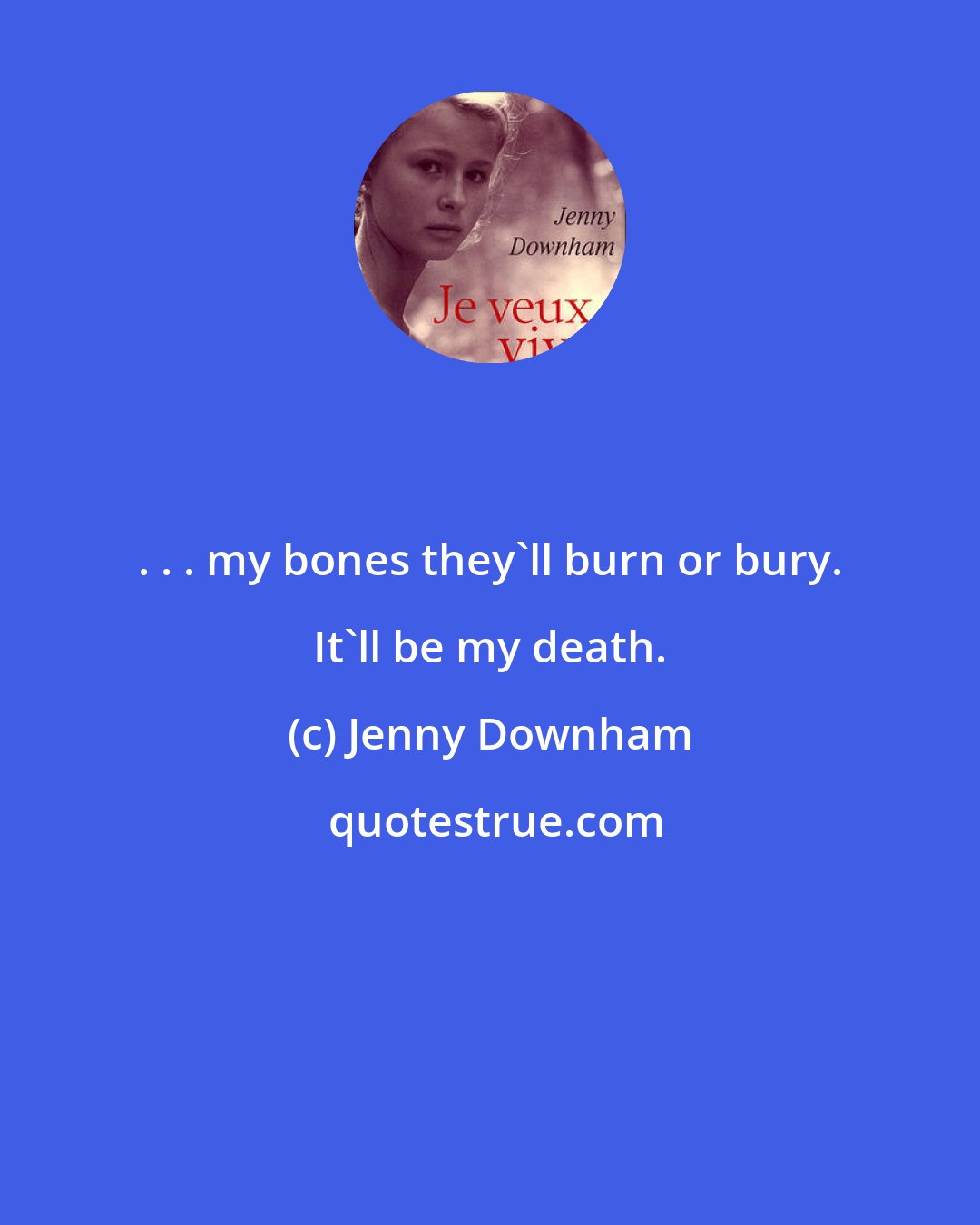 Jenny Downham: . . . my bones they'll burn or bury. It'll be my death.