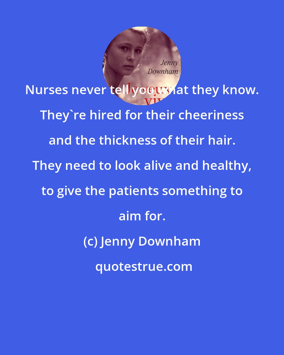 Jenny Downham: Nurses never tell you what they know. They're hired for their cheeriness and the thickness of their hair. They need to look alive and healthy, to give the patients something to aim for.