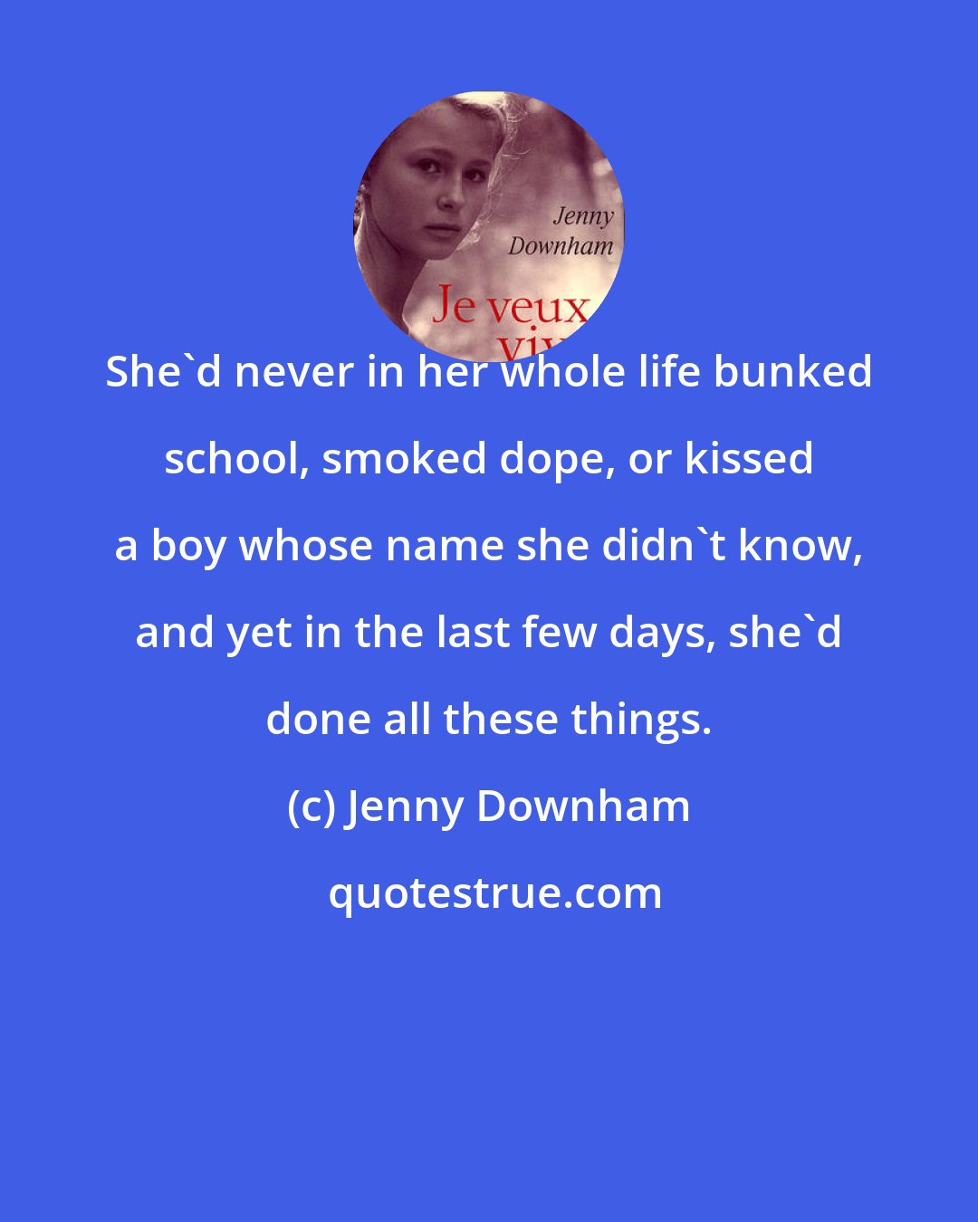 Jenny Downham: She'd never in her whole life bunked school, smoked dope, or kissed a boy whose name she didn't know, and yet in the last few days, she'd done all these things.