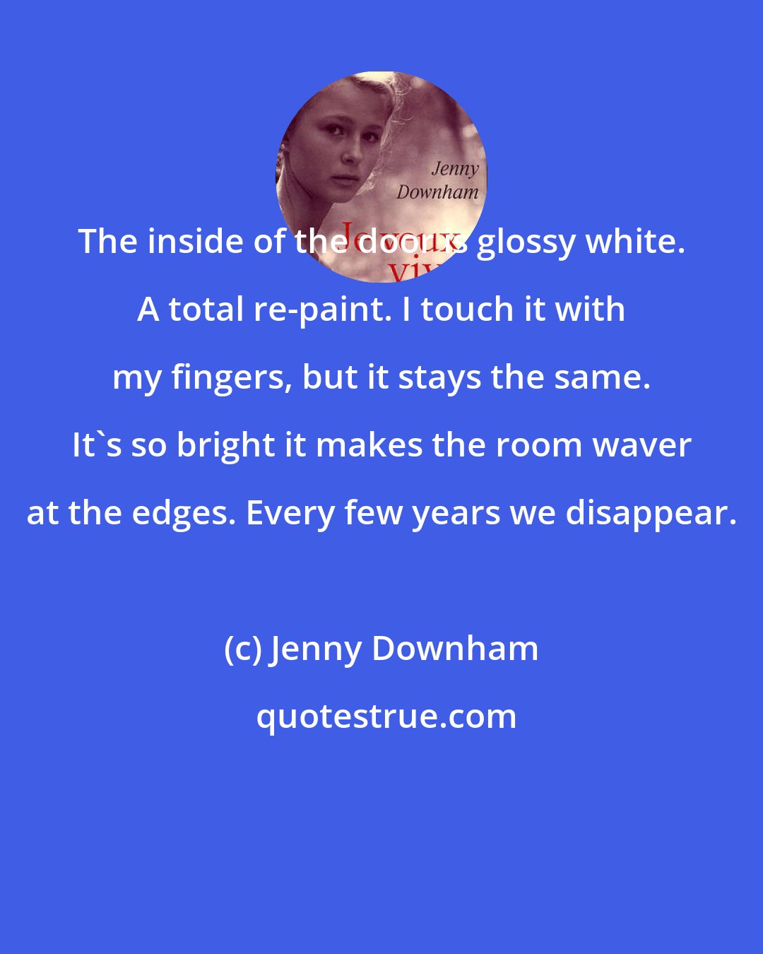 Jenny Downham: The inside of the door is glossy white. A total re-paint. I touch it with my fingers, but it stays the same. It's so bright it makes the room waver at the edges. Every few years we disappear.