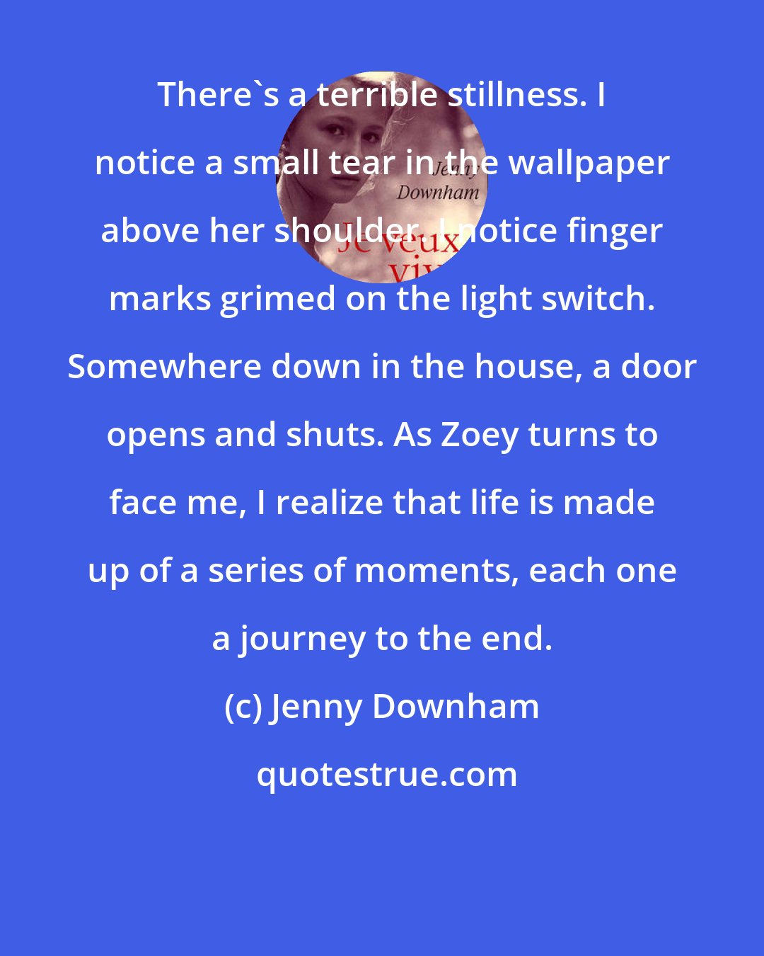 Jenny Downham: There's a terrible stillness. I notice a small tear in the wallpaper above her shoulder. I notice finger marks grimed on the light switch. Somewhere down in the house, a door opens and shuts. As Zoey turns to face me, I realize that life is made up of a series of moments, each one a journey to the end.