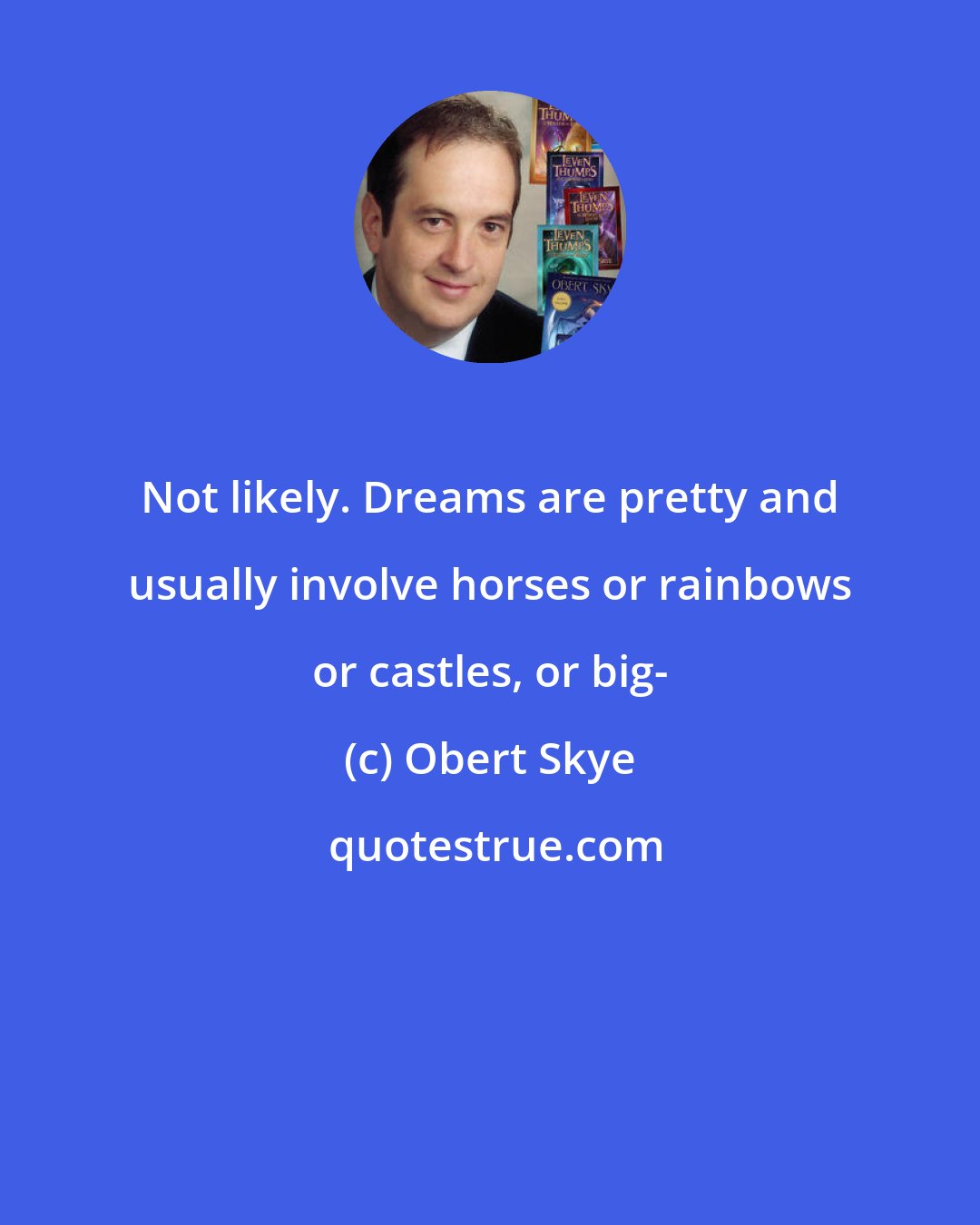 Obert Skye: Not likely. Dreams are pretty and usually involve horses or rainbows or castles, or big-