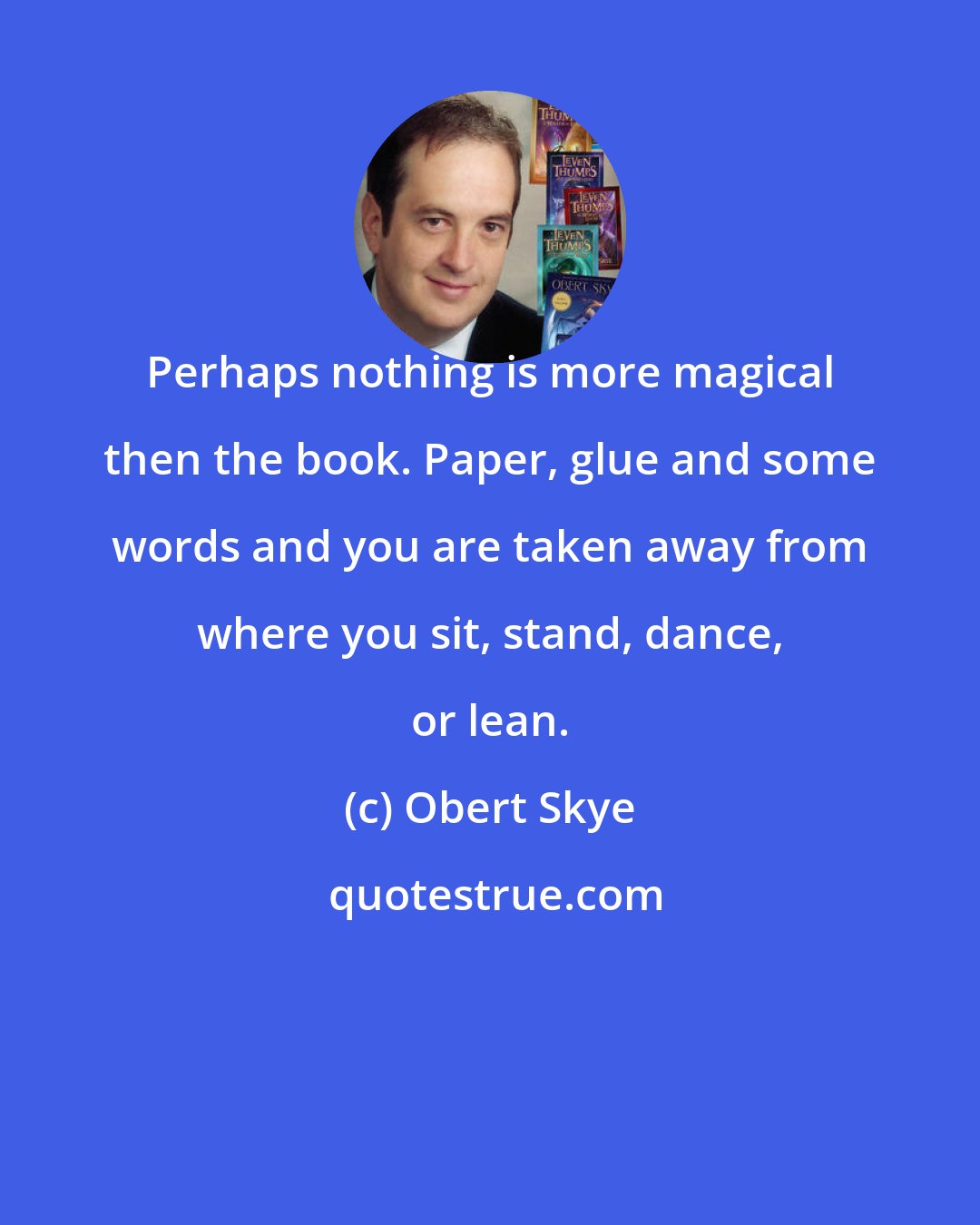 Obert Skye: Perhaps nothing is more magical then the book. Paper, glue and some words and you are taken away from where you sit, stand, dance, or lean.