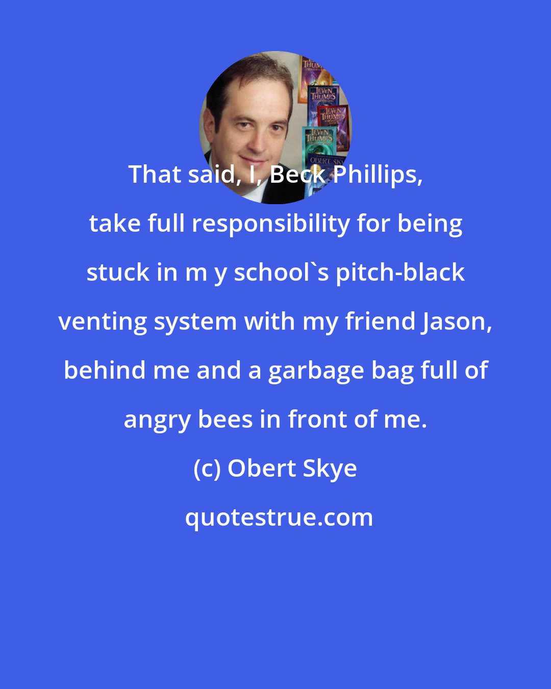 Obert Skye: That said, I, Beck Phillips, take full responsibility for being stuck in m y school's pitch-black venting system with my friend Jason, behind me and a garbage bag full of angry bees in front of me.