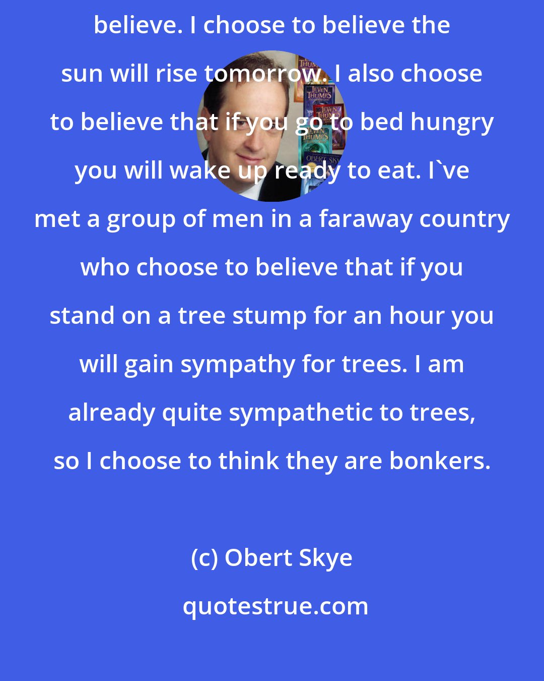 Obert Skye: There are times in a person's life when he or she must make a choice to believe. I choose to believe the sun will rise tomorrow. I also choose to believe that if you go to bed hungry you will wake up ready to eat. I've met a group of men in a faraway country who choose to believe that if you stand on a tree stump for an hour you will gain sympathy for trees. I am already quite sympathetic to trees, so I choose to think they are bonkers.