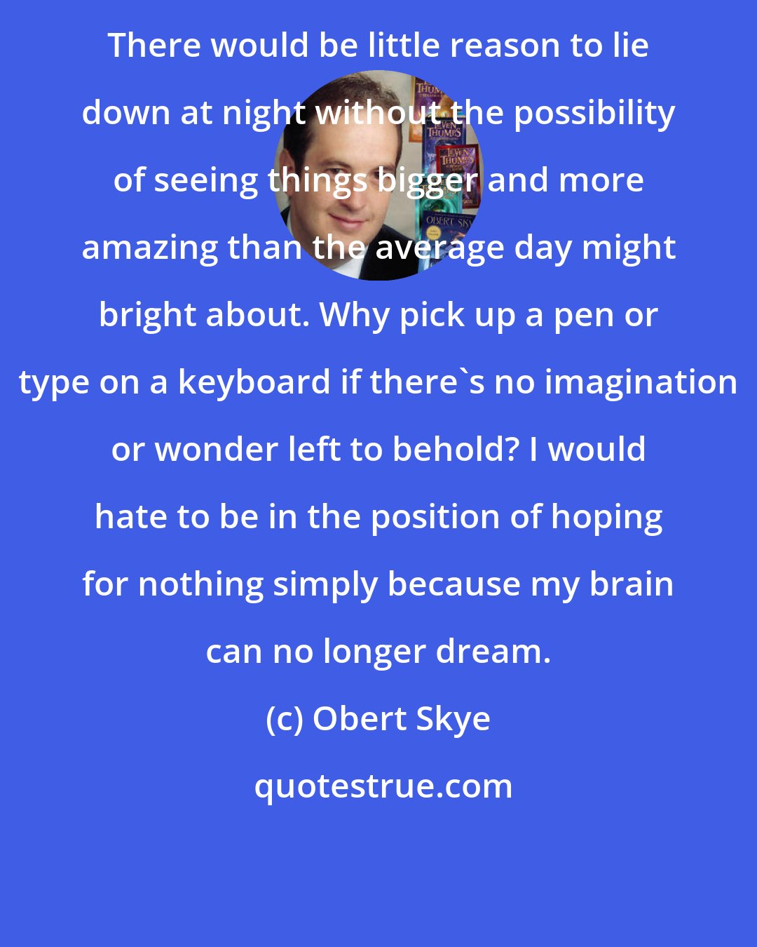 Obert Skye: There would be little reason to lie down at night without the possibility of seeing things bigger and more amazing than the average day might bright about. Why pick up a pen or type on a keyboard if there's no imagination or wonder left to behold? I would hate to be in the position of hoping for nothing simply because my brain can no longer dream.