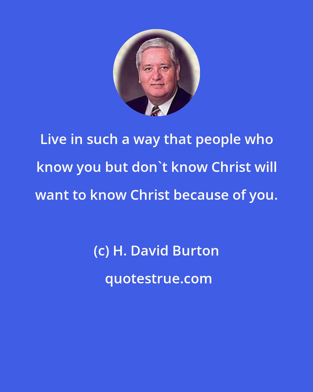 H. David Burton: Live in such a way that people who know you but don't know Christ will want to know Christ because of you.