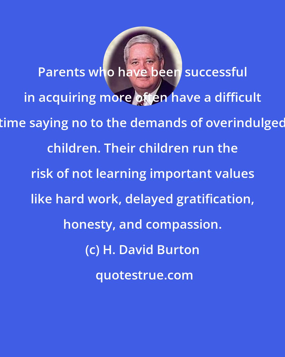 H. David Burton: Parents who have been successful in acquiring more often have a difficult time saying no to the demands of overindulged children. Their children run the risk of not learning important values like hard work, delayed gratification, honesty, and compassion.