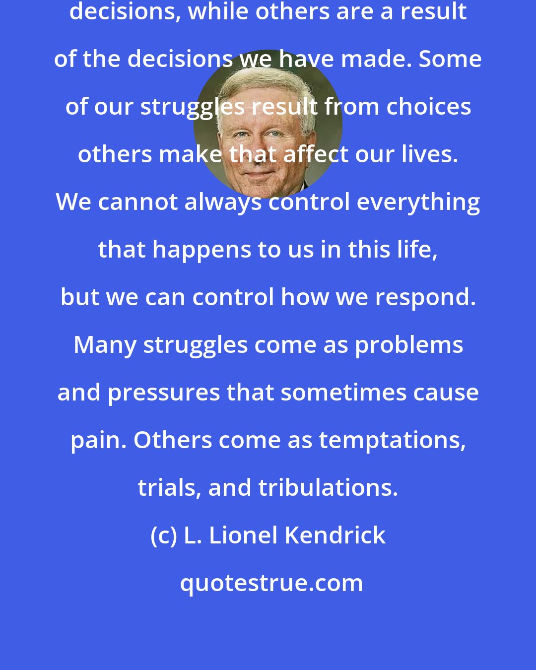 L. Lionel Kendrick: Some of our struggles involve making decisions, while others are a result of the decisions we have made. Some of our struggles result from choices others make that affect our lives. We cannot always control everything that happens to us in this life, but we can control how we respond. Many struggles come as problems and pressures that sometimes cause pain. Others come as temptations, trials, and tribulations.