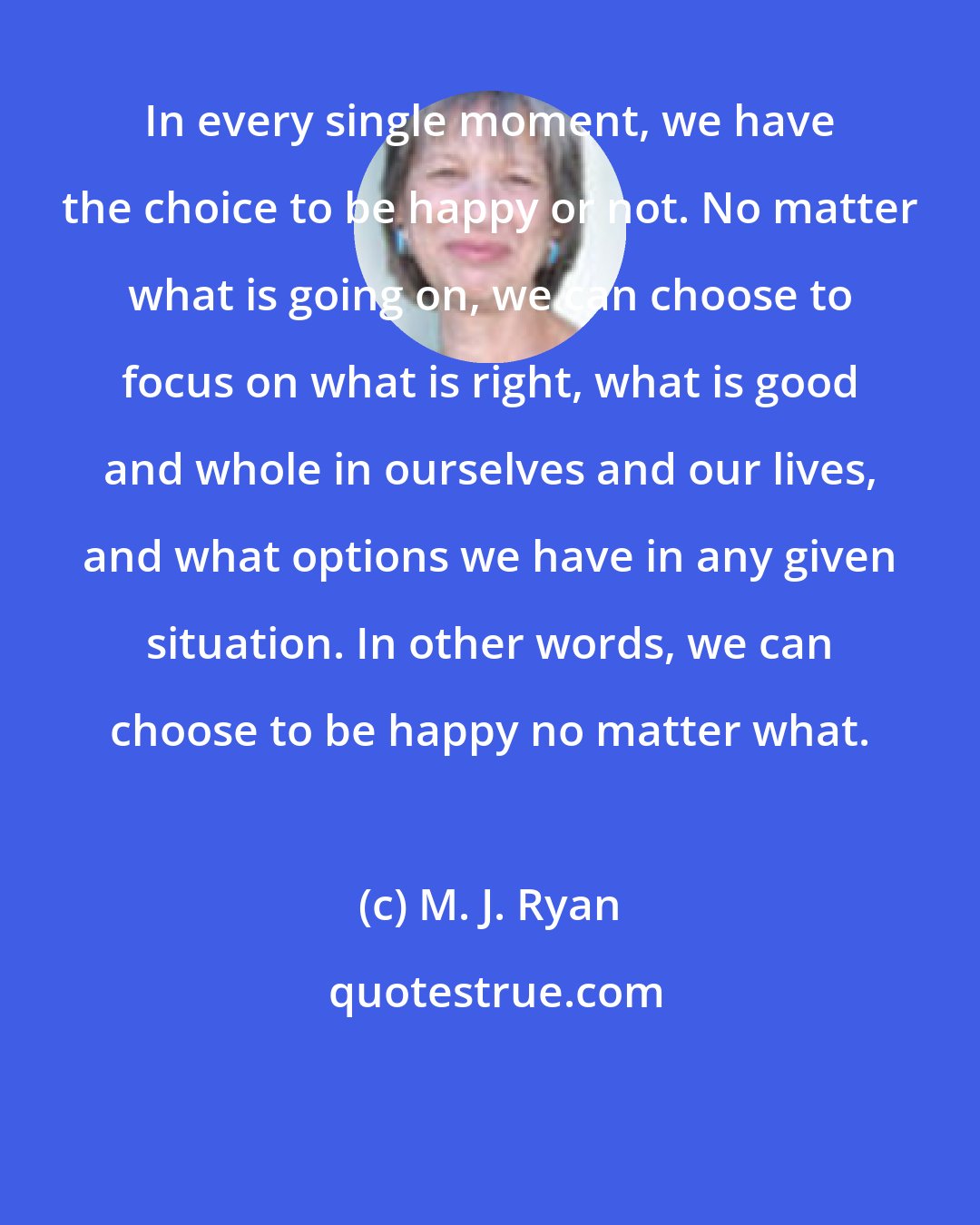 M. J. Ryan: In every single moment, we have the choice to be happy or not. No matter what is going on, we can choose to focus on what is right, what is good and whole in ourselves and our lives, and what options we have in any given situation. In other words, we can choose to be happy no matter what.