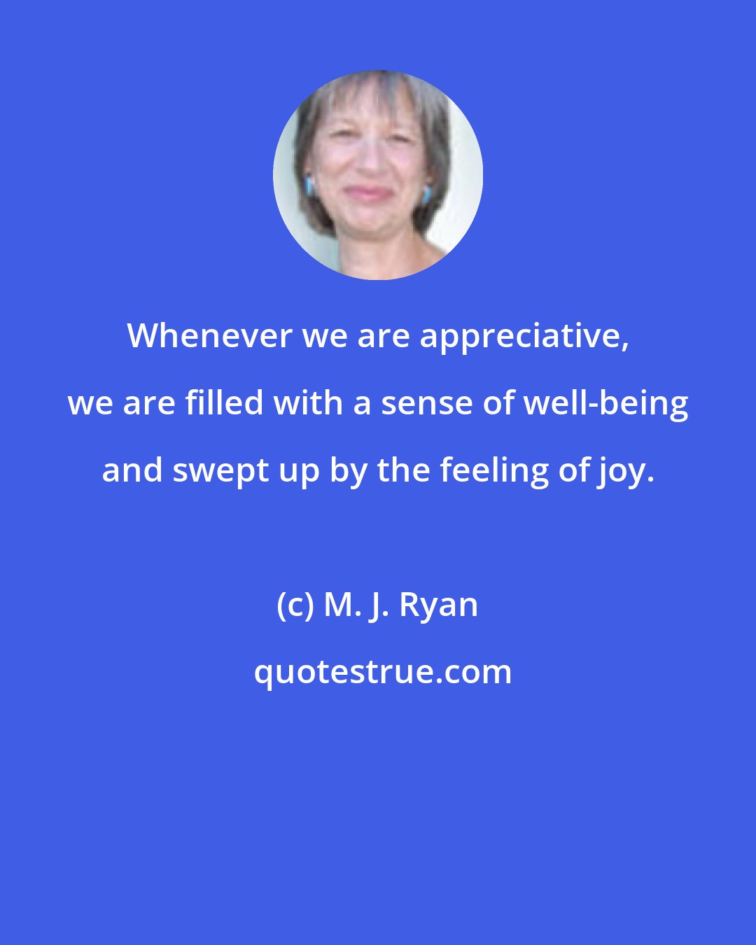 M. J. Ryan: Whenever we are appreciative, we are filled with a sense of well-being and swept up by the feeling of joy.