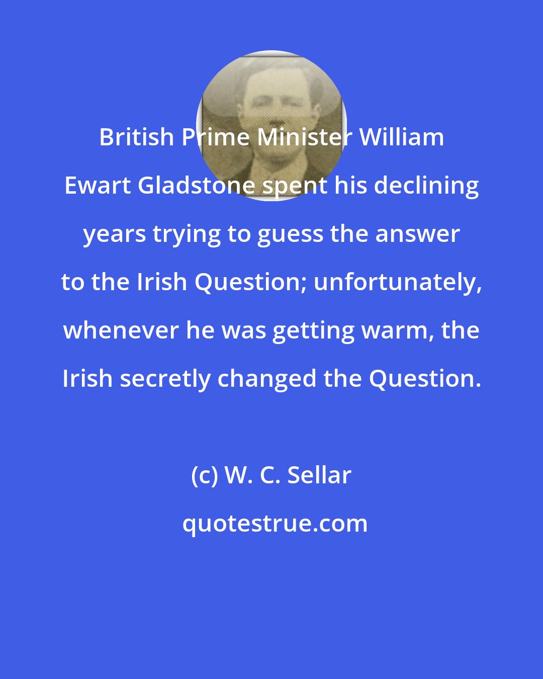 W. C. Sellar: British Prime Minister William Ewart Gladstone spent his declining years trying to guess the answer to the Irish Question; unfortunately, whenever he was getting warm, the Irish secretly changed the Question.