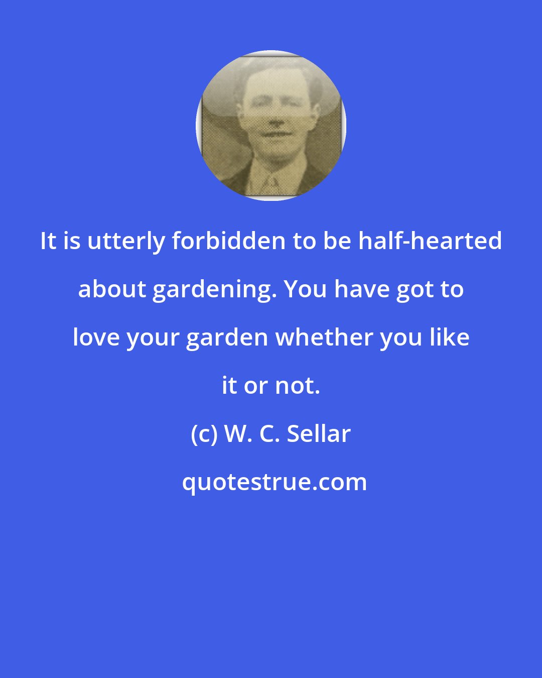 W. C. Sellar: It is utterly forbidden to be half-hearted about gardening. You have got to love your garden whether you like it or not.