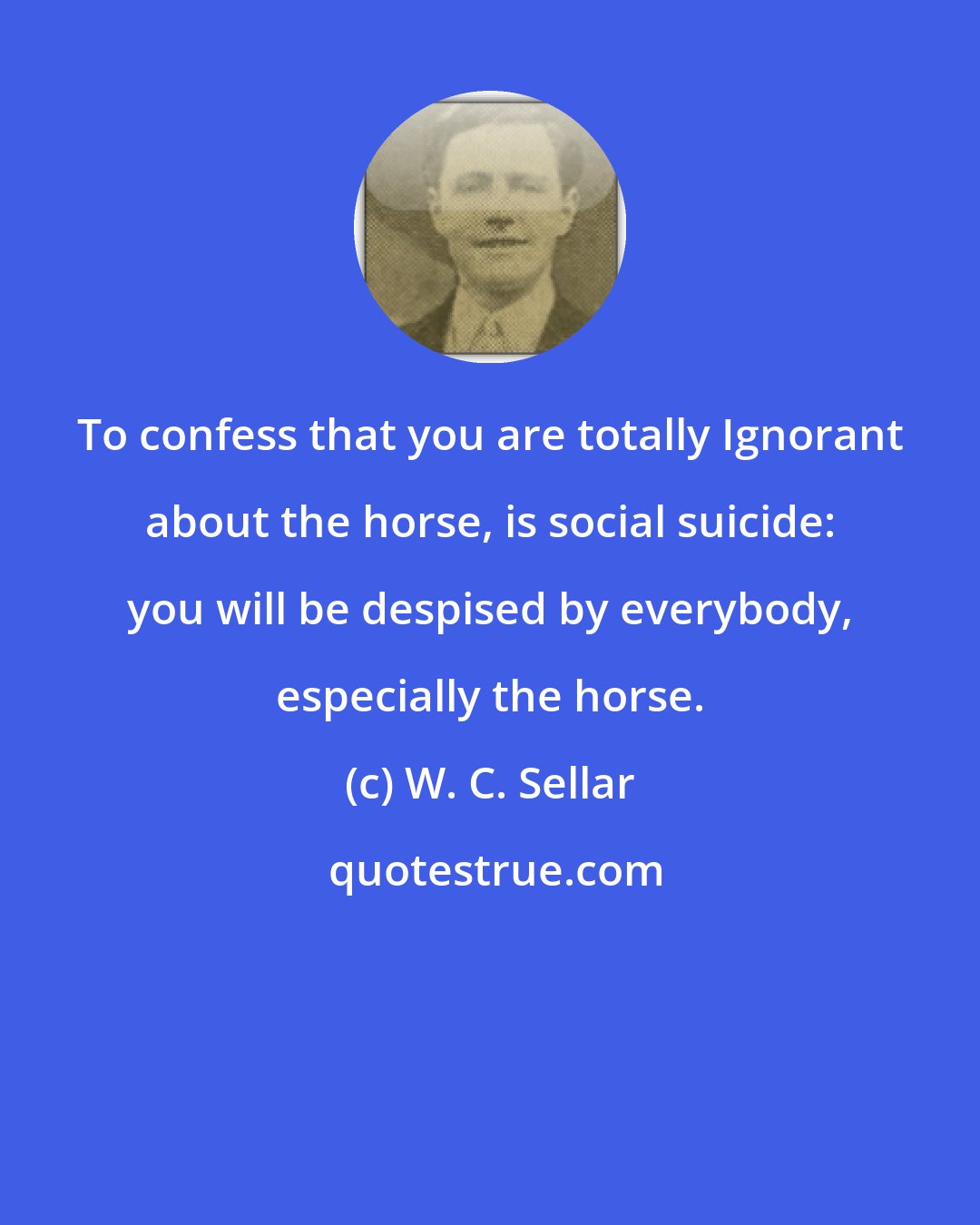 W. C. Sellar: To confess that you are totally Ignorant about the horse, is social suicide: you will be despised by everybody, especially the horse.