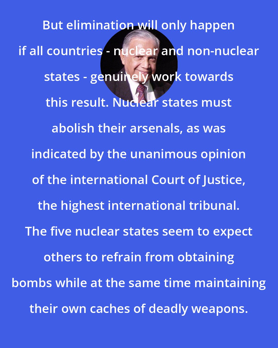 C. G. Weeramantry: But elimination will only happen if all countries - nuclear and non-nuclear states - genuinely work towards this result. Nuclear states must abolish their arsenals, as was indicated by the unanimous opinion of the international Court of Justice, the highest international tribunal. The five nuclear states seem to expect others to refrain from obtaining bombs while at the same time maintaining their own caches of deadly weapons.