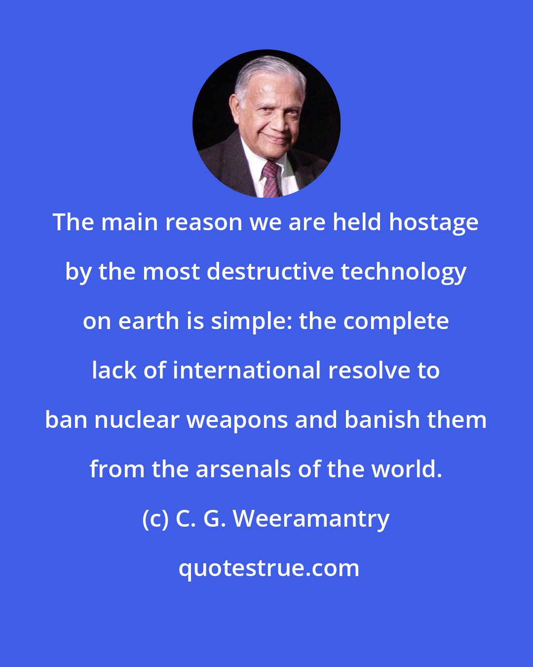 C. G. Weeramantry: The main reason we are held hostage by the most destructive technology on earth is simple: the complete lack of international resolve to ban nuclear weapons and banish them from the arsenals of the world.