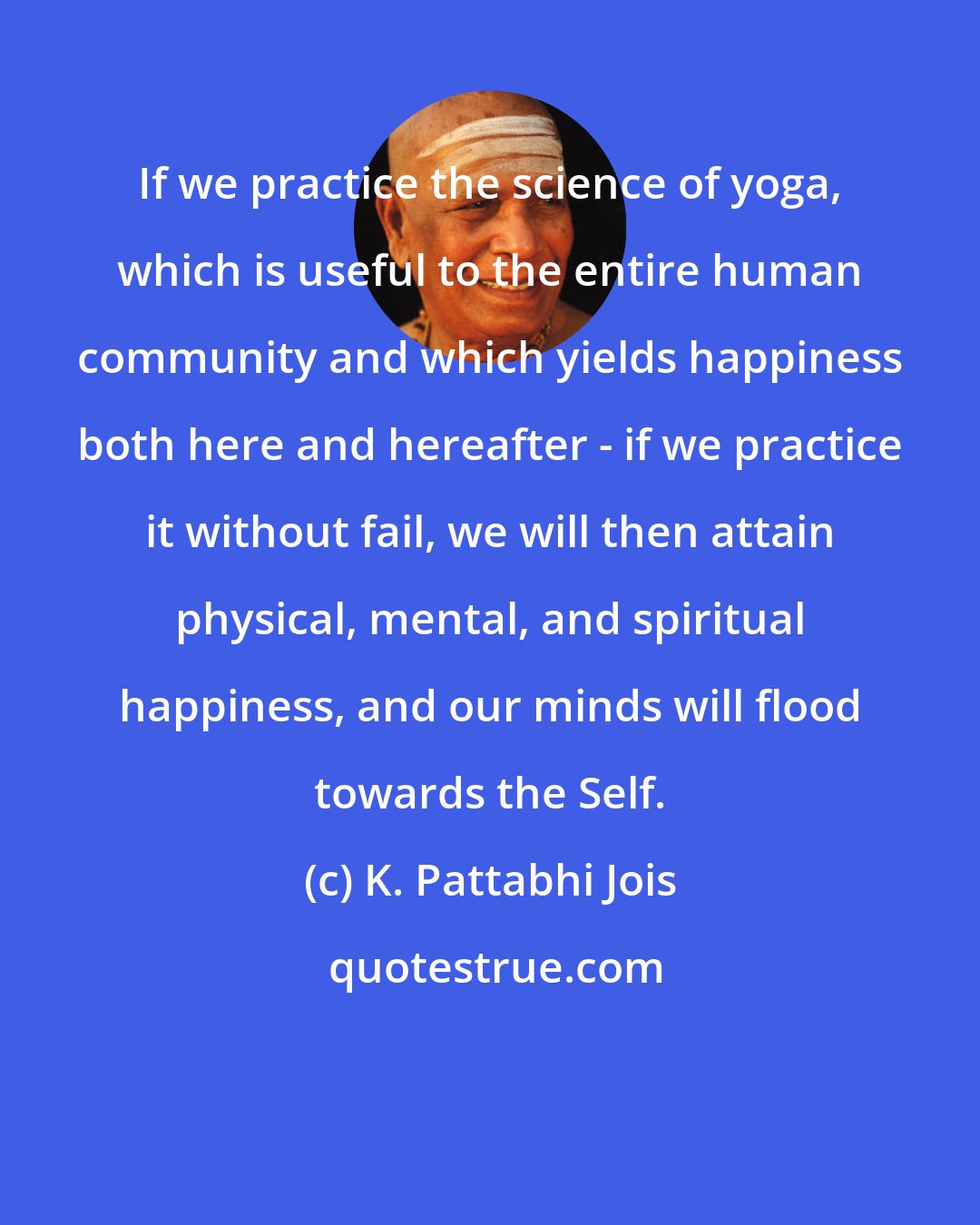 K. Pattabhi Jois: If we practice the science of yoga, which is useful to the entire human community and which yields happiness both here and hereafter - if we practice it without fail, we will then attain physical, mental, and spiritual happiness, and our minds will flood towards the Self.