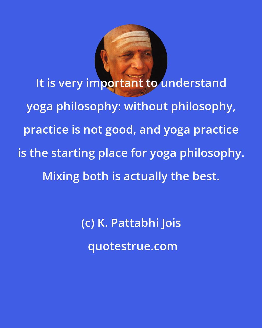 K. Pattabhi Jois: It is very important to understand yoga philosophy: without philosophy, practice is not good, and yoga practice is the starting place for yoga philosophy. Mixing both is actually the best.