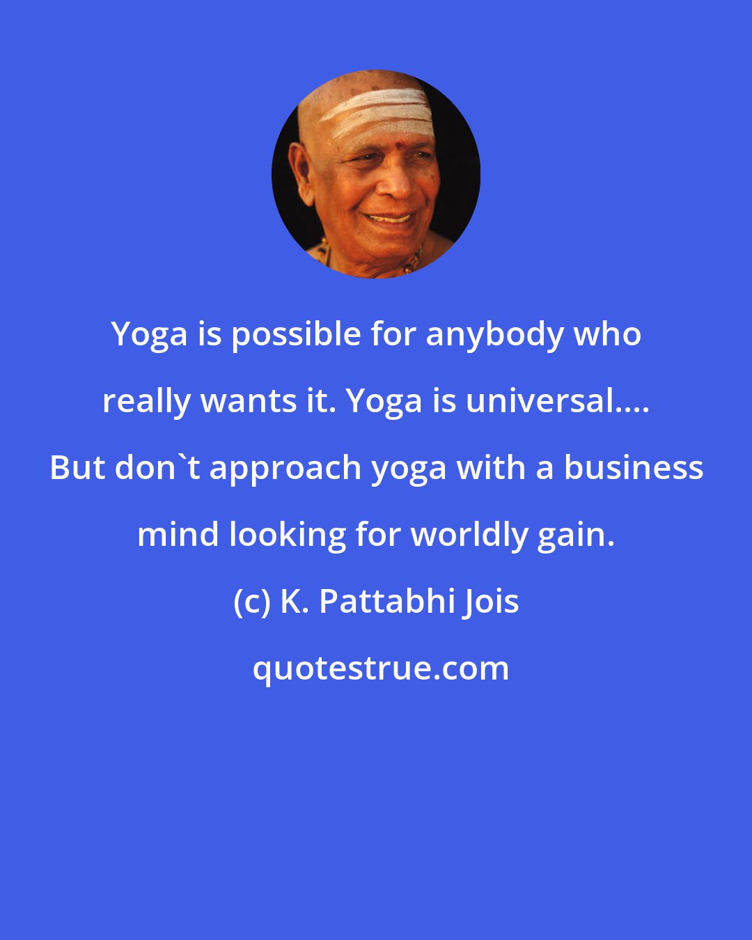 K. Pattabhi Jois: Yoga is possible for anybody who really wants it. Yoga is universal.... But don't approach yoga with a business mind looking for worldly gain.