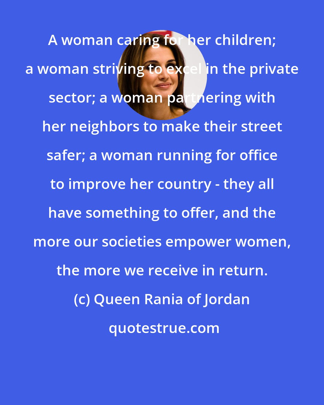 Queen Rania of Jordan: A woman caring for her children; a woman striving to excel in the private sector; a woman partnering with her neighbors to make their street safer; a woman running for office to improve her country - they all have something to offer, and the more our societies empower women, the more we receive in return.