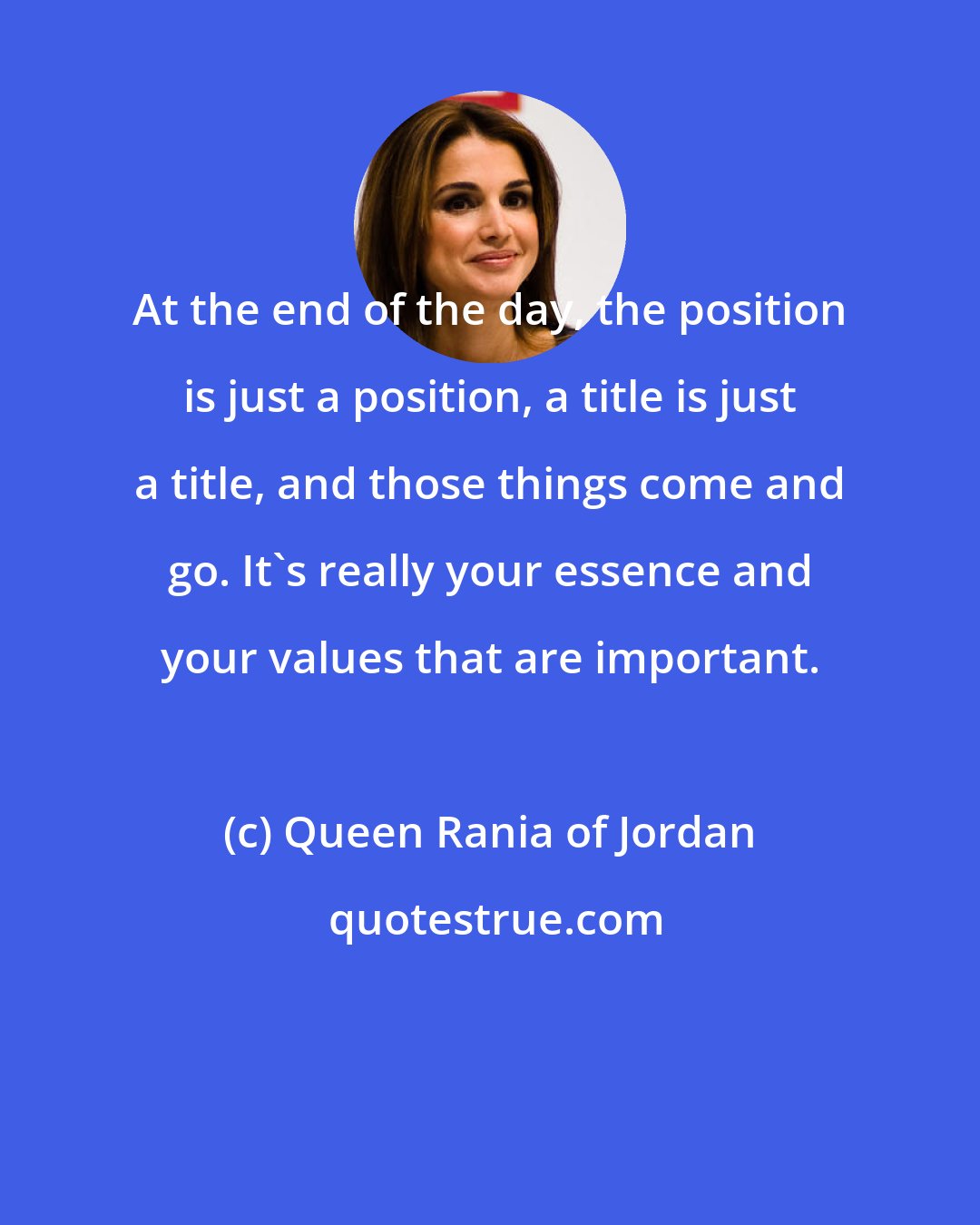 Queen Rania of Jordan: At the end of the day, the position is just a position, a title is just a title, and those things come and go. It's really your essence and your values that are important.